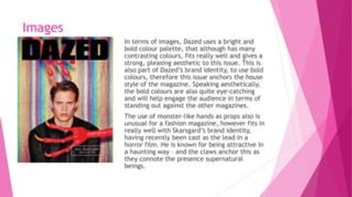 Images
In terms of images, Dazed uses a bright and
bold colour palette, that although has many
contrasting colours, fits really well and gives a
strong, pleasing aesthetic to this issue. This is
also part of Dazed’s brand identity, to use bold
colours, therefore this issue anchors the house
style of the magazine. Speaking aesthetically,
the bold colours are also quite eye-catching
and will help engage the audience in terms of
standing out against the other magazines.
The use of monster-like ha