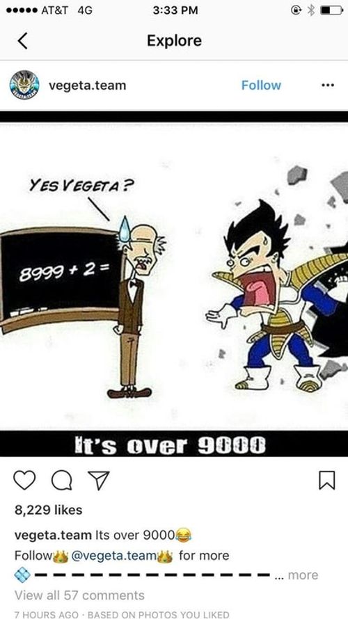 AT&T 4G 3:33 PM Explore vegeta.team Follow... YES VEGETA? 8999-2-1) t's Over 9000 8,229 likes egetateam Its over 9000 Follow @vegeta.teams for more -___-___- more View all 57 comments 7 HOURS AGO BASED ON PHOTOS YOU LIKED