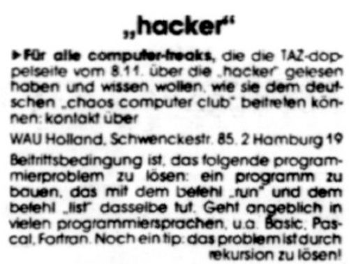 "Für alle computer-freaks, die die TAZ-doppelseite vom 8. 11. über die ›ha-cker‹ gelesen haben und wissen wollen, wie sie dem deutschen ›chaos com-puter club‹ beitreten können: kontakt über WAU Holland, Schwenckestraße 85, 2 Hamburg 19 Beitrittsbedingung ist, das folgende programmierproblem zu lösen: ein pro-gramm zu bauen, das mit dem befehl ›run‹ und dem befehl ›list‹ dasselbe tut. Geht angeblich mit vielen programiersprachen u.a. Basic, Pascal, Fort-ran. Noch ein tip: d