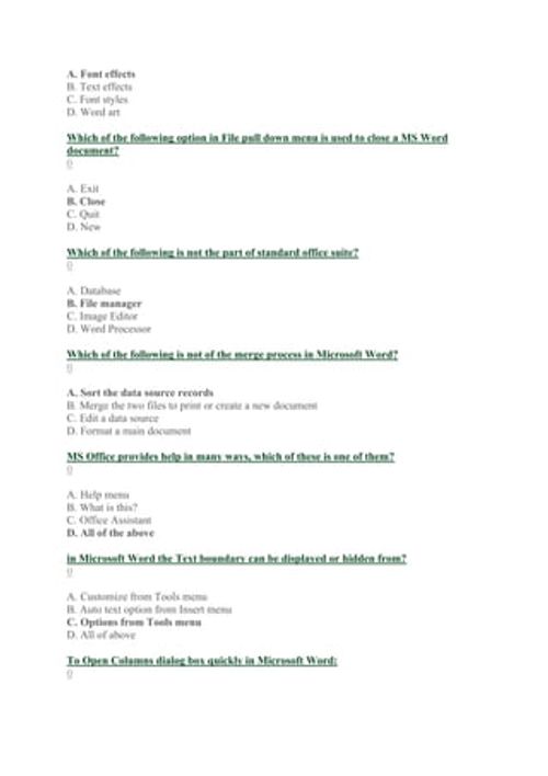 A. Font effects
B. Text effects
C. Font styles
D. Word art
Which of the following option in File pull down menu is used to close a MS Word
document?
0
A. Exit
B. Close
C. Quit
D. New
Which of the following is not the part of standard office suite?
0
A. Database
B. File manager
C. Image Editor
D. Word Processor
Which of the following is not of the merge process in Microsoft Word?
0
A. Sort the data source records
B. Merge the two files to print or create a new document
C. Edit a data source
D. Fo