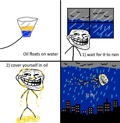 Oil floats on water 1) wait for it to rain 2) cover yourself in oil 3) fly