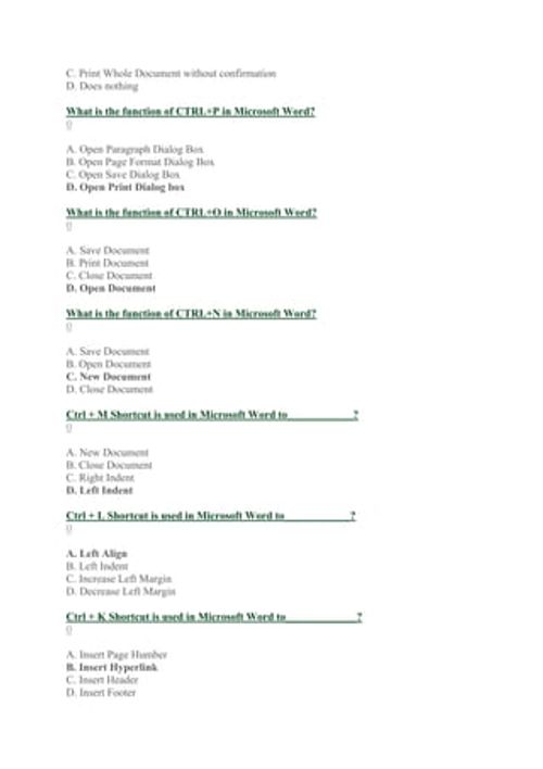 C. Print Whole Document without confirmation
D. Does nothing
What is the function of CTRL+P in Microsoft Word?
0
A. Open Paragraph Dialog Box
B. Open Page Format Dialog Box
C. Open Save Dialog Box
D. Open Print Dialog box
What is the function of CTRL+O in Microsoft Word?
0
A. Save Document
B. Print Document
C. Close Document
D. Open Document
What is the function of CTRL+N in Microsoft Word?
0
A. Save Document
B. Open Document
C. New Document
D. Close Document
Ctrl + M Shortcut is used in Microso
