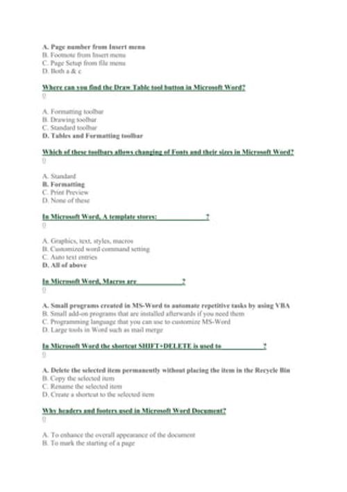 A. Page number from Insert menu
B. Footnote from Insert menu
C. Page Setup from file menu
D. Both a & c
Where can you find the Draw Table tool button in Microsoft Word?
0
A. Formatting toolbar
B. Drawing toolbar
C. Standard toolbar
D. Tables and Formatting toolbar
Which of these toolbars allows changing of Fonts and their sizes in Microsoft Word?
0
A. Standard
B. Formatting
C. Print Preview
D. None of these
In Microsoft Word, A template stores:______________?
0
A. Graphics, text, styles, macros
