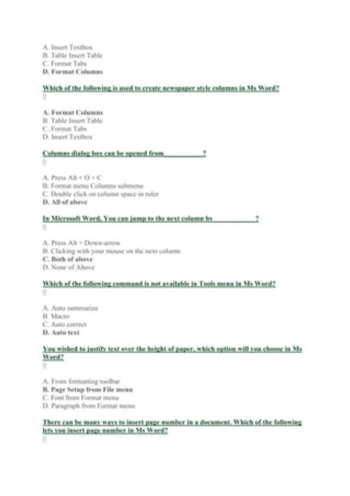 A. Insert Textbox
B. Table Insert Table
C. Format Tabs
D. Format Columns
Which of the following is used to create newspaper style columns in Ms Word?
0
A. Format Columns
B. Table Insert Table
C. Format Tabs
D. Insert Textbox
Columns dialog box can be opened from___________?
0
A. Press Alt + O + C
B. Format menu Columns submenu
C. Double click on column space in ruler
D. All of above
In Microsoft Word, You can jump to the next column by____________?
0
A. Press Alt + Down-arrow
B. Clicking with yo