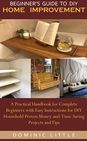 BEGINNER’S GUIDE TO DIY HOME IMPROVEMENT: A Practical Handbook for Complete Beginners with Easy Instructions for DIY Household Proven Money-and-Time-Saving Projects and Tips