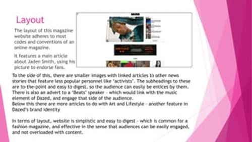 Layout
The layout of this magazine
website adheres to most
codes and conventions of an
online magazine.
It features a main article
about Jaden Smith, using his
picture to endorse fans.
To the side of this, there are smaller images with linked articles to other news
stories that feature less popular personnel like ‘activists’. The subheadings to these
are to-the-point and easy to digest, so the audience can easily be entices by them.
There is also an advert to a ‘Beats’ speaker – which 