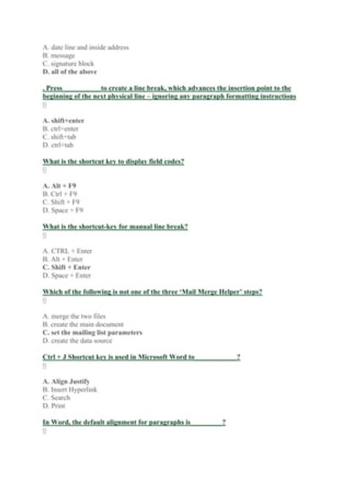 A. date line and inside address
B. message
C. signature block
D. all of the above
. Press __________ to create a line break, which advances the insertion point to the
beginning of the next physical line – ignoring any paragraph formatting instructions
0
A. shift+enter
B. ctrl+enter
C. shift+tab
D. ctrl+tab
What is the shortcut key to display field codes?
0
A. Alt + F9
B. Ctrl + F9
C. Shift + F9
D. Space + F9
What is the shortcut-key for manual line break?
0
A. CTRL + Enter
B. Alt + Enter
C. Sh