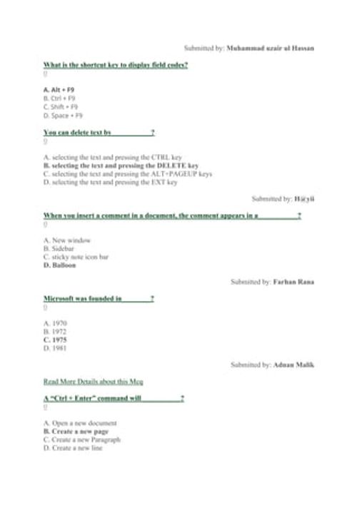 Submitted by: Muhammad uzair ul Hassan
What is the shortcut key to display field codes?
0
A. Alt + F9
B. Ctrl + F9
C. Shift + F9
D. Space + F9
You can delete text by___________?
0
A. selecting the text and pressing the CTRL key
B. selecting the text and pressing the DELETE key
C. selecting the text and pressing the ALT+PAGEUP keys
D. selecting the text and pressing the EXT key
Submitted by: H@yii
When you insert a comment in a document, the comment appears in a___________?
0
A. New window
B. Sid