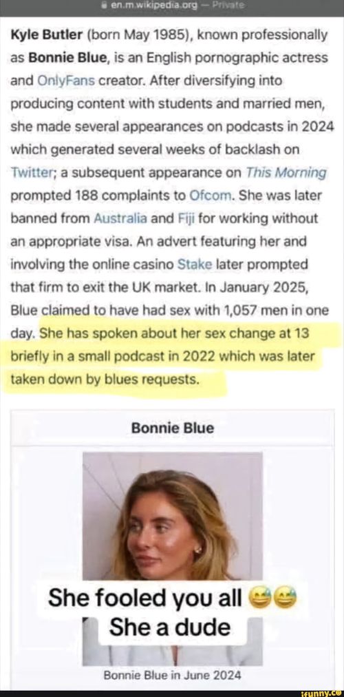CAT Kyle Butler (born May 1985), known professionally as Bonnie Blue, is an English pornographic actress and OnlyFans creator. After diversifying into producing content with students and married men, she made several appearances on podcasts in 2024 which generated several weeks of backlash on Twitter; a subsequent appearance on This Morning prompted 188 complaints to Ofcom. She was later banned from Australia and Fiji for working without an appropriate visa. An advert featuring her and involving