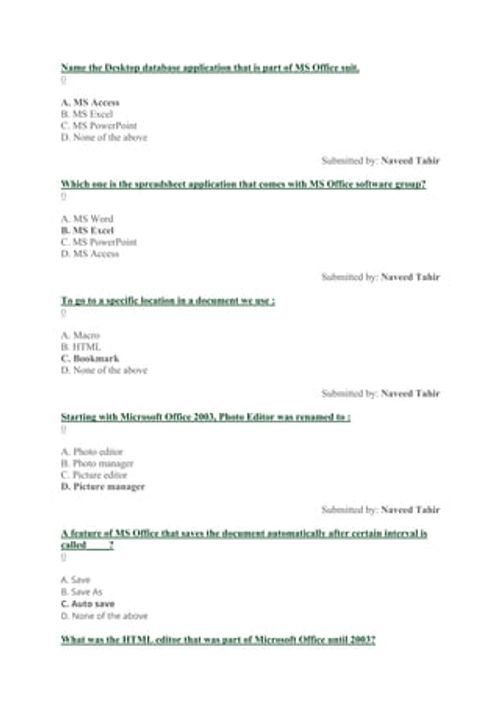 Name the Desktop database application that is part of MS Office suit.
0
A. MS Access
B. MS Excel
C. MS PowerPoint
D. None of the above
Submitted by: Naveed Tahir
Which one is the spreadsheet application that comes with MS Office software group?
0
A. MS Word
B. MS Excel
C. MS PowerPoint
D. MS Access
Submitted by: Naveed Tahir
To go to a specific location in a document we use :
0
A. Macro
B. HTML
C. Bookmark
D. None of the above
Submitted by: Naveed Tahir
Starting with Microsoft Office 2003, Photo