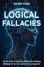 Logical Fallacies: An AI’s Guide to Spotting 100 Flaws in Human Thinking So You Can Outsmart Any Argument (Think Smarter)